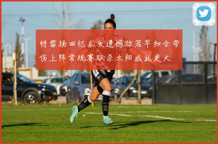 特雷杨回忆东决遗憾称若早知会带伤上阵常规赛双杀太阳成就更大