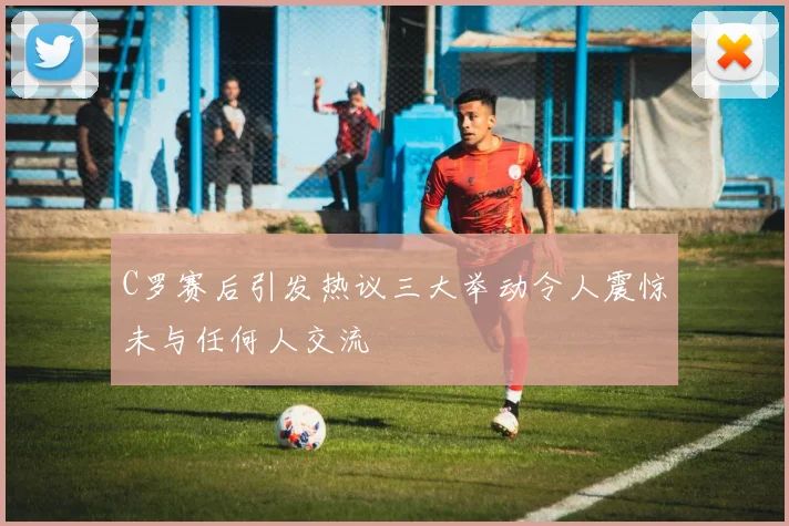 C罗赛后引发热议三大举动令人震惊未与任何人交流