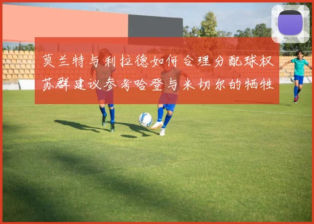 莫兰特与利拉德如何合理分配球权苏群建议参考哈登与米切尔的牺牲精神