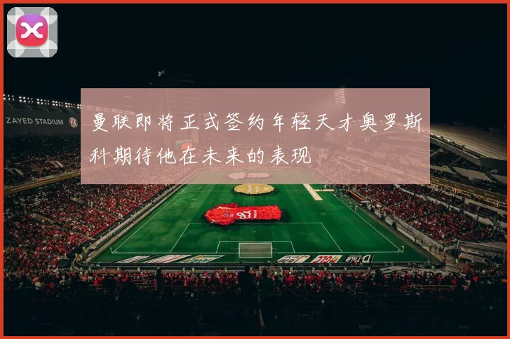 曼联即将正式签约年轻天才奥罗斯科期待他在未来的表现