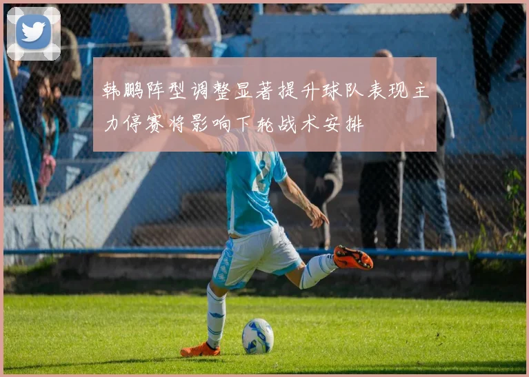韩鹏阵型调整显著提升球队表现主力停赛将影响下轮战术安排