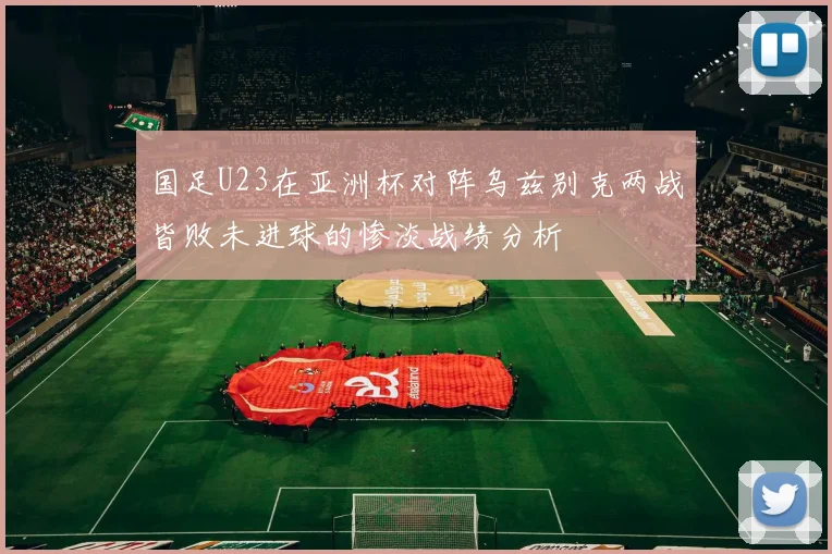 国足U23在亚洲杯对阵乌兹别克两战皆败未进球的惨淡战绩分析