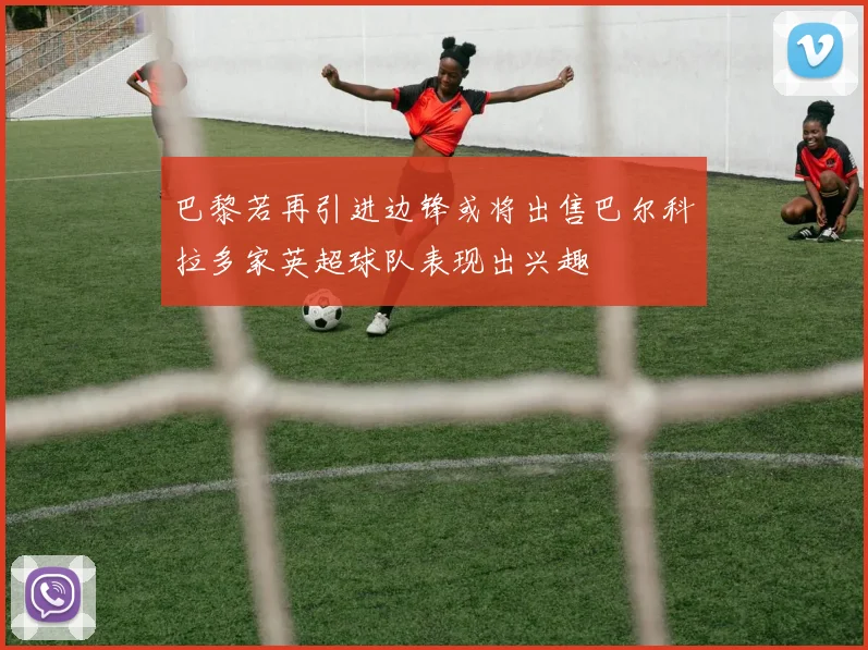 巴黎若再引进边锋或将出售巴尔科拉多家英超球队表现出兴趣