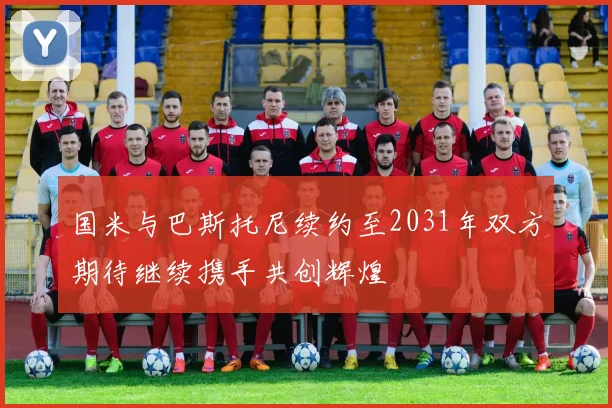 国米与巴斯托尼续约至2031年双方期待继续携手共创辉煌