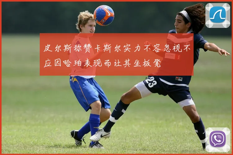 皮尔斯称赞卡斯尔实力不容忽视不应因哈珀表现而让其坐板凳