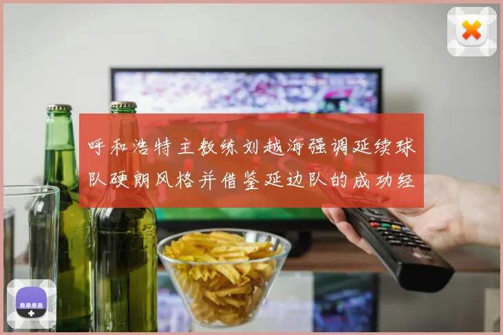 呼和浩特主教练刘越海强调延续球队硬朗风格并借鉴延边队的成功经验