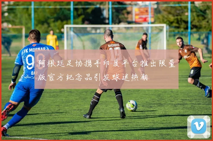 阿根廷足协携手印度平台推出限量版官方纪念品引发球迷热潮
