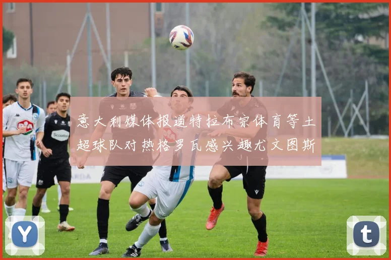 意大利媒体报道特拉布宗体育等土超球队对热格罗瓦感兴趣尤文图斯准备出售该球员