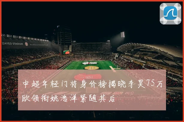 中超年轻门将身价榜揭晓李昊75万欧领衔姚浩洋紧随其后