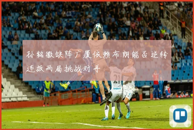 孙铭徽缺阵广厦依赖布朗能否逆转连扳两局挑战对手