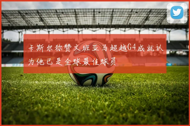 卡斯尔称赞文班亚马超越G4成就认为他已是全球最佳球员