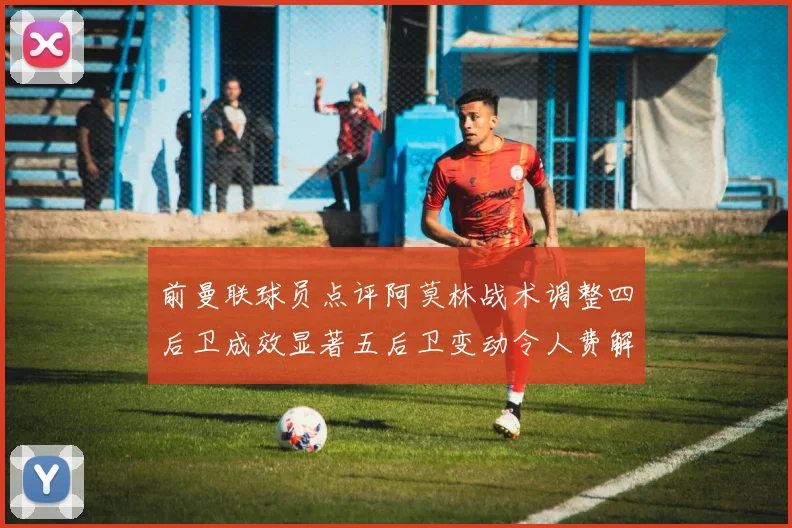前曼联球员点评阿莫林战术调整四后卫成效显著五后卫变动令人费解