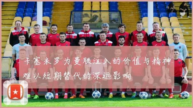 卡塞米罗为曼联注入的价值与精神难以短期替代的深远影响