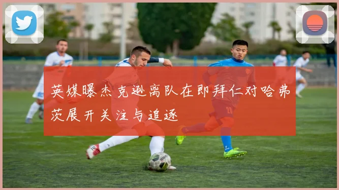 英媒曝杰克逊离队在即拜仁对哈弗茨展开关注与追逐