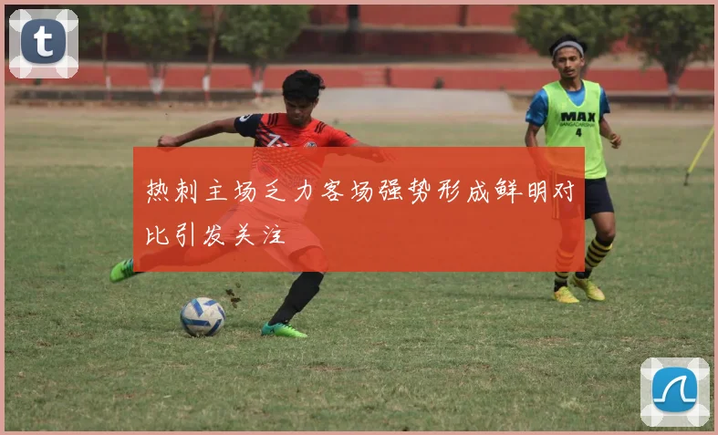 热刺主场乏力客场强势形成鲜明对比引发关注