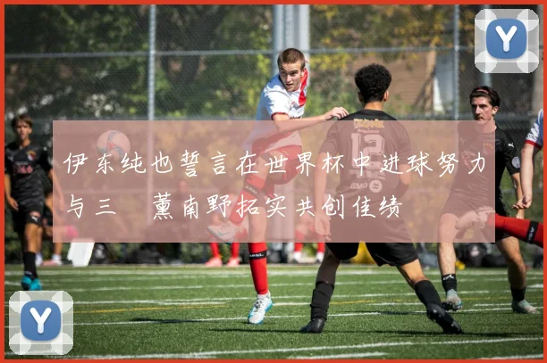 伊东纯也誓言在世界杯中进球努力与三笘薰南野拓实共创佳绩