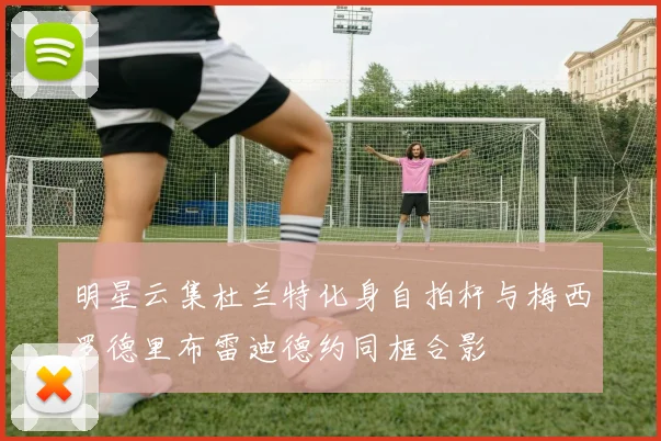 明星云集杜兰特化身自拍杆与梅西罗德里布雷迪德约同框合影